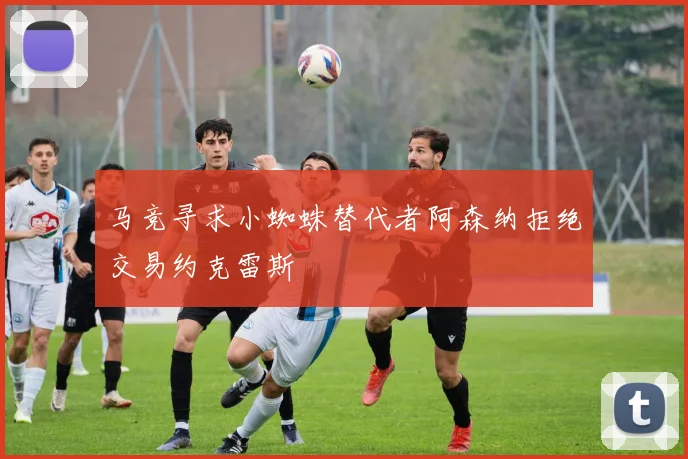 马竞寻求小蜘蛛替代者阿森纳拒绝交易约克雷斯