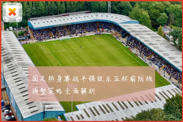 国足热身赛战平强敌东亚杯前防线调整策略全面解析