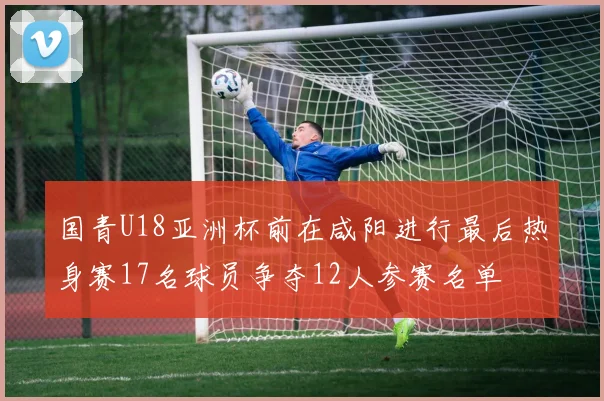 国青U18亚洲杯前在咸阳进行最后热身赛17名球员争夺12人参赛名单