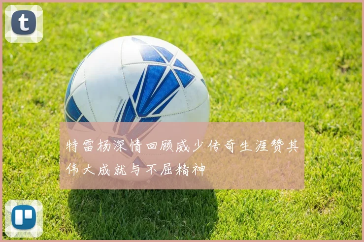 特雷杨深情回顾威少传奇生涯赞其伟大成就与不屈精神