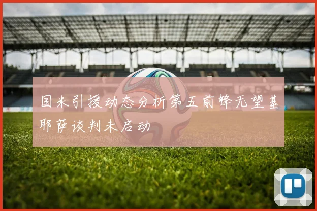 国米引援动态分析第五前锋无望基耶萨谈判未启动