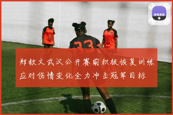 郑钦文武汉公开赛前积极恢复训练应对伤情变化全力冲击冠军目标