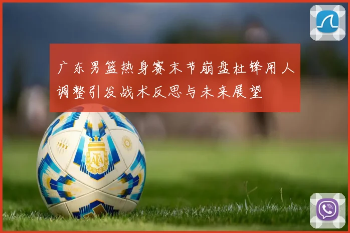 广东男篮热身赛末节崩盘杜锋用人调整引发战术反思与未来展望