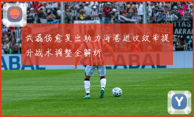 武磊伤愈复出助力海港进攻效率提升战术调整全解析